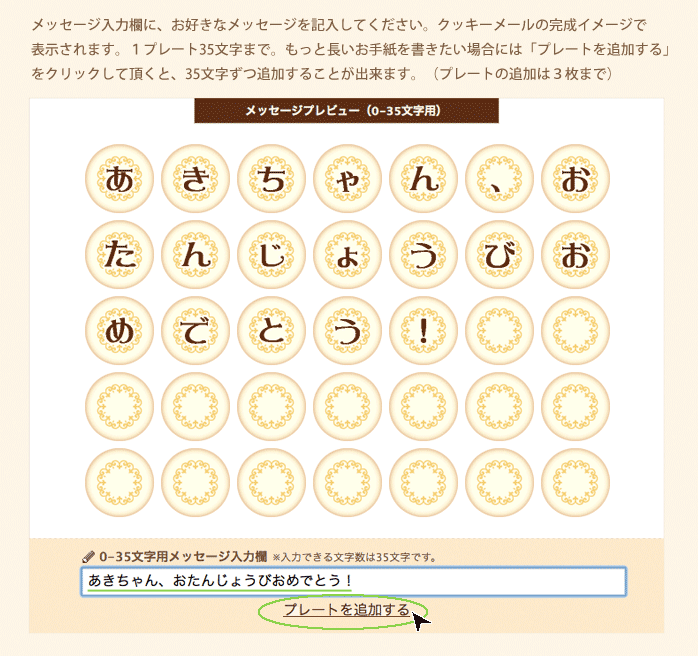 メッセージ入力欄に、お好きなメッセージを記入してください。クッキーメールの完成イメージで表示されます。1プレート35文字まで。もっと長いお手紙を書きたい場合には「プレートを追加する」をクリックして頂くと、35文字ずつ追加することが出来ます。(プレートの追加は3枚まで)