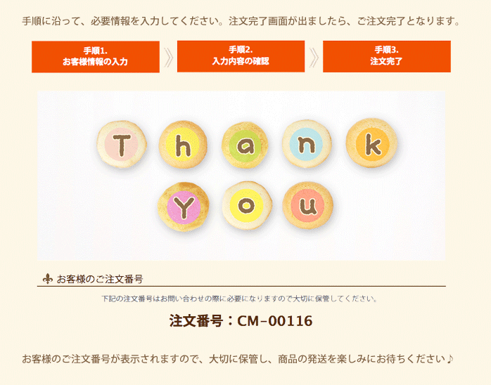 手順に沿って、必要情報を入力してください。注文完了画面が出ましたら、注文完了となります。
お客様のご注文番号が表示されますので、大切に保管し、商品の発送を楽しみにお待ちください。